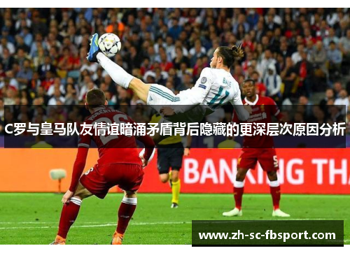 C罗与皇马队友情谊暗涌矛盾背后隐藏的更深层次原因分析