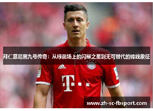 拜仁慕尼黑九号传奇:从绿茵场上的闪耀之星到无可替代的锋线象征 拜仁慕尼黑九号传奇:从绿茵场上的闪耀之星到无可替代的锋线象征
