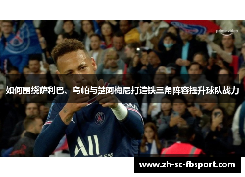 如何围绕萨利巴、乌帕与楚阿梅尼打造铁三角阵容提升球队战力 如何围绕萨利巴、乌帕与楚阿梅尼打造铁三角阵容提升球队战力